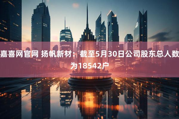 嘉喜网官网 扬帆新材：截至5月30日公司股东总人数为18542户