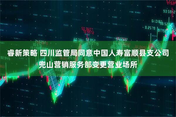 睿新策略 四川监管局同意中国人寿富顺县支公司兜山营销服务部变更营业场所