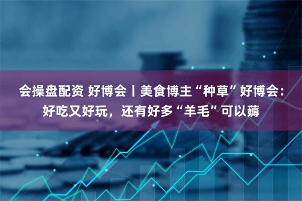 会操盘配资 好博会丨美食博主“种草”好博会：好吃又好玩，还有好多“羊毛”可以薅