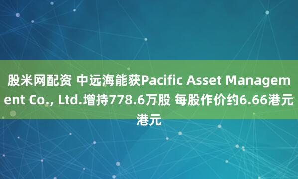 股米网配资 中远海能获Pacific Asset Management Co., Ltd.增持778.6万股 每股作价约6.66港元