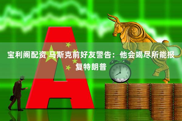 宝利阁配资 马斯克前好友警告：他会竭尽所能报复特朗普