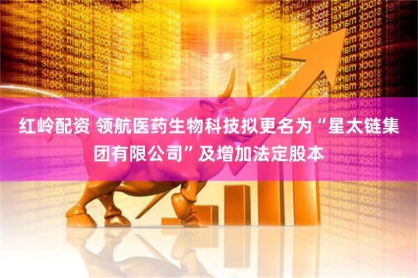 红岭配资 领航医药生物科技拟更名为“星太链集团有限公司”及增加法定股本