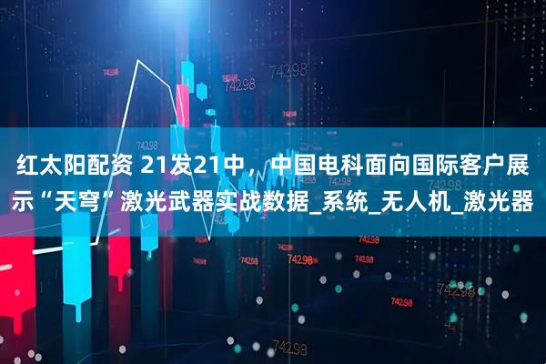 红太阳配资 21发21中，中国电科面向国际客户展示“天穹”激光武器实战数据_系统_无人机_激光器
