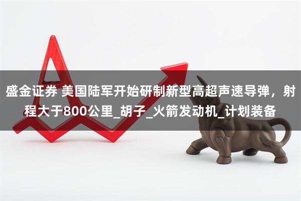盛金证券 美国陆军开始研制新型高超声速导弹，射程大于800公里_胡子_火箭发动机_计划装备