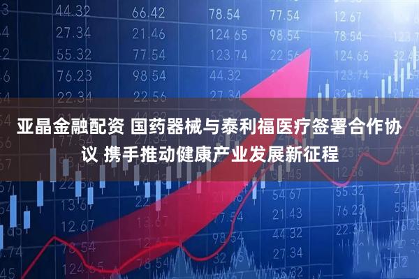 亚晶金融配资 国药器械与泰利福医疗签署合作协议 携手推动健康产业发展新征程