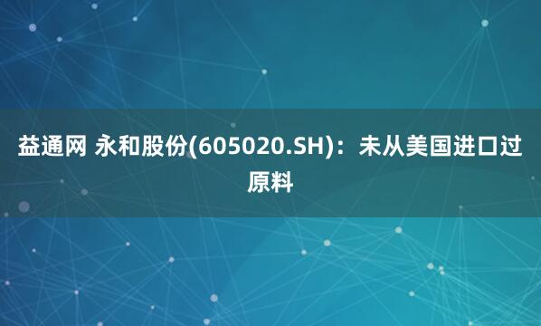益通网 永和股份(605020.SH)：未从美国进口过原料