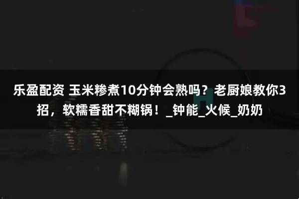 乐盈配资 玉米糁煮10分钟会熟吗？老厨娘教你3招，软糯香甜不糊锅！_钟能_火候_奶奶