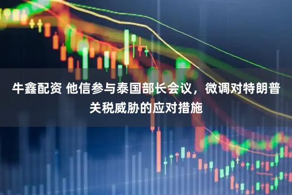 牛鑫配资 他信参与泰国部长会议，微调对特朗普关税威胁的应对措施