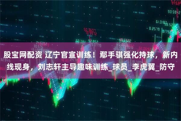 股宝网配资 辽宁官宣训练！鄢手骐强化持球，新内线现身，刘志轩主导趣味训练_球员_李虎翼_防守