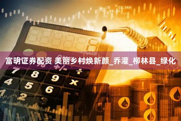 富明证券配资 美丽乡村焕新颜_乔灌_柳林县_绿化