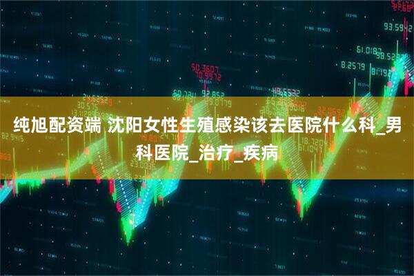 纯旭配资端 沈阳女性生殖感染该去医院什么科_男科医院_治疗_疾病