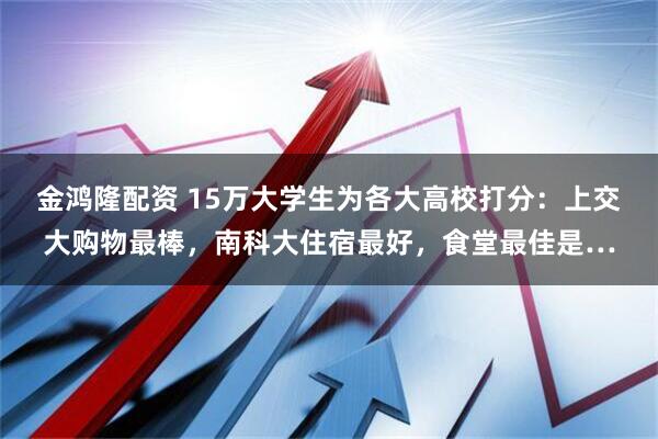 金鸿隆配资 15万大学生为各大高校打分：上交大购物最棒，南科大住宿最好，食堂最佳是…