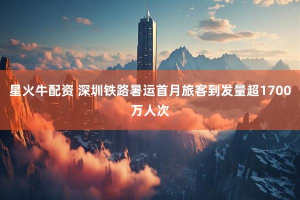 星火牛配资 深圳铁路暑运首月旅客到发量超1700万人次