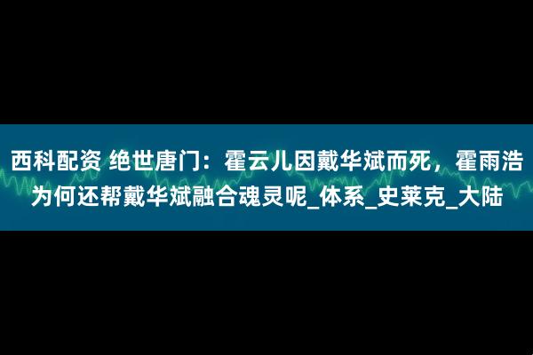 西科配资 绝世唐门：霍云儿因戴华斌而死，霍雨浩为何还帮戴华斌融合魂灵呢_体系_史莱克_大陆