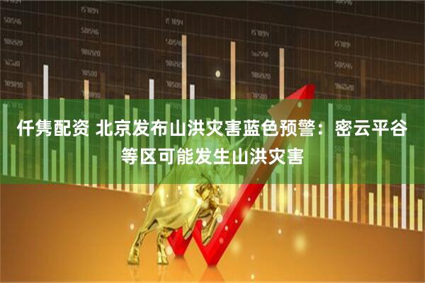 仟隽配资 北京发布山洪灾害蓝色预警：密云平谷等区可能发生山洪灾害