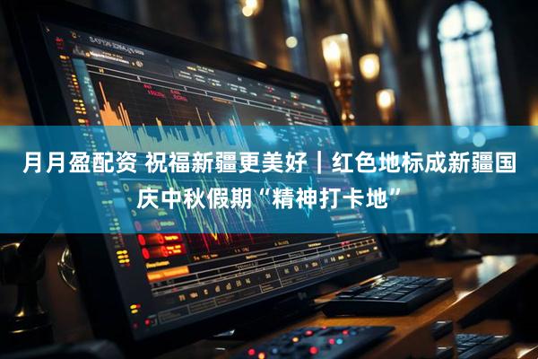 月月盈配资 祝福新疆更美好｜红色地标成新疆国庆中秋假期“精神打卡地”