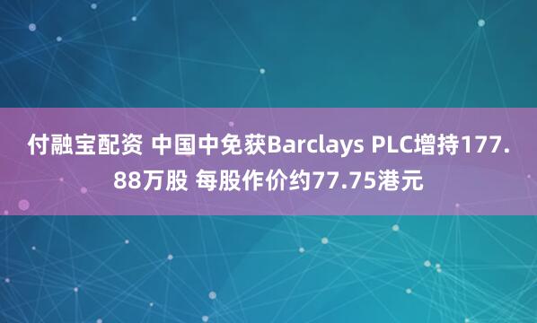 付融宝配资 中国中免获Barclays PLC增持177.88万股 每股作价约77.75港元
