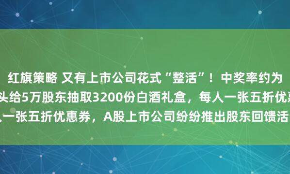 红旗策略 又有上市公司花式“整活”！中奖率约为6.4%，A股青稞酒龙头给5万股东抽取3200份白酒礼盒，每人一张五折优惠券，A股上市公司纷纷推出股东回馈活动，心思各有不同