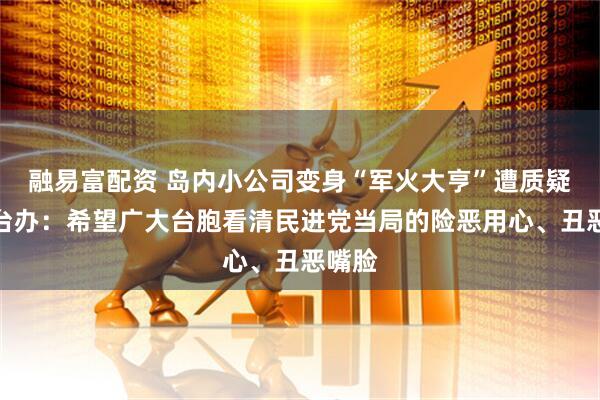 融易富配资 岛内小公司变身“军火大亨”遭质疑，国台办：希望广大台胞看清民进党当局的险恶用心、丑恶嘴脸