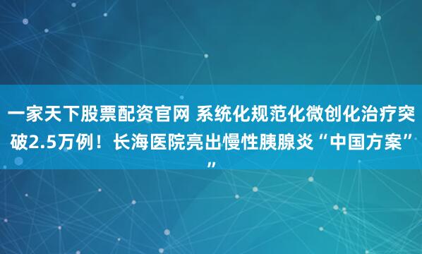 一家天下股票配资官网 系统化规范化微创化治疗突破2.5万例!长海医院亮出慢性胰腺炎“中国方案”
