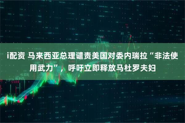 i配资 马来西亚总理谴责美国对委内瑞拉“非法使用武力”，呼吁立即释放马杜罗夫妇