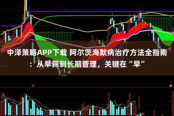 中泽策略APP下载 阿尔茨海默病治疗方法全指南：从早筛到长期管理，关键在“早”