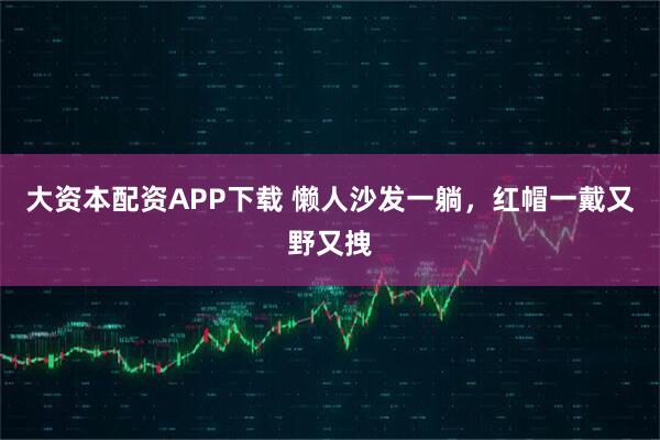 大资本配资APP下载 懒人沙发一躺，红帽一戴又野又拽
