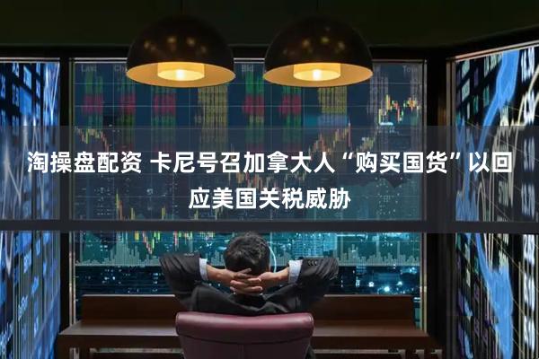 淘操盘配资 卡尼号召加拿大人“购买国货”以回应美国关税威胁